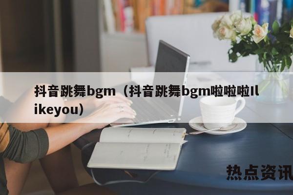 抖音跳舞bgm（抖音跳舞bgm啦啦啦Ilikeyou）