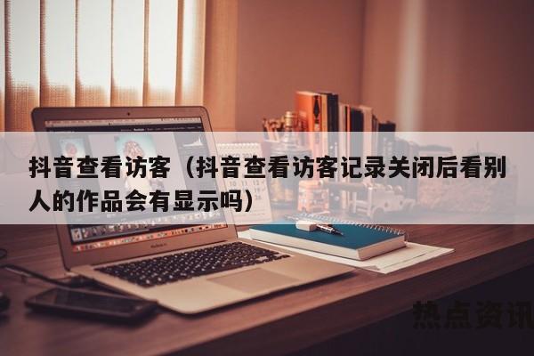 抖音查看访客（抖音查看访客记录关闭后看别人的作品会有显示吗）