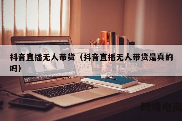 抖音直播无人带货（抖音直播无人带货是真的吗）