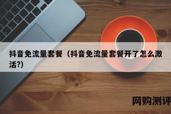 抖音免流量套餐（抖音免流量套餐开了怎么激活?）