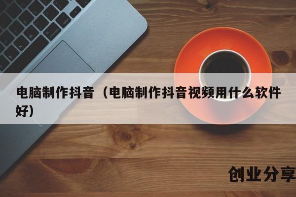 电脑制作抖音（电脑制作抖音视频用什么软件好）