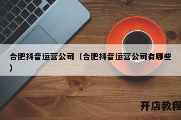合肥抖音运营公司（合肥抖音运营公司有哪些）