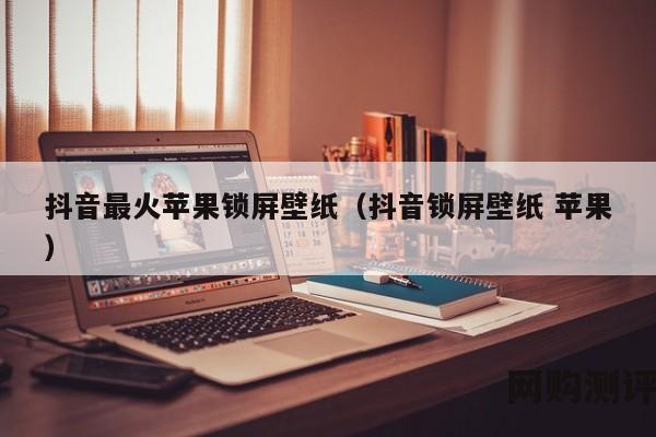 抖音最火苹果锁屏壁纸（抖音锁屏壁纸 苹果）