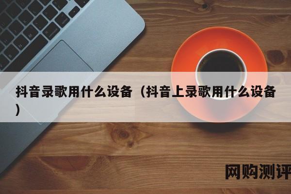 抖音录歌用什么设备（抖音上录歌用什么设备）