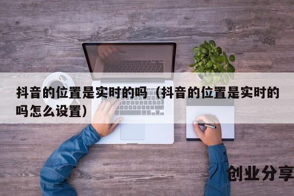 抖音的位置是实时的吗（抖音的位置是实时的吗怎么设置）