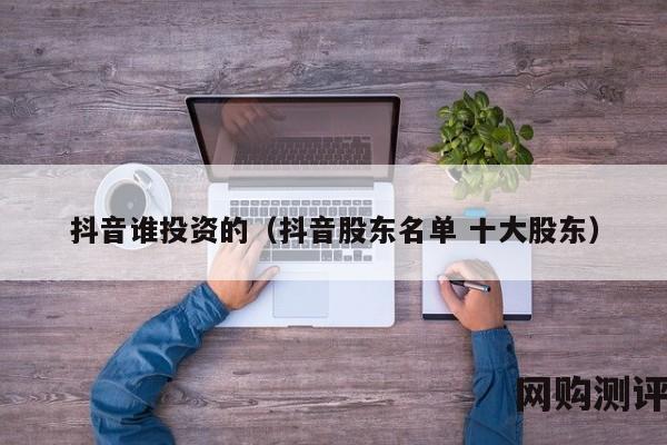 抖音谁投资的（抖音股东名单 十大股东）