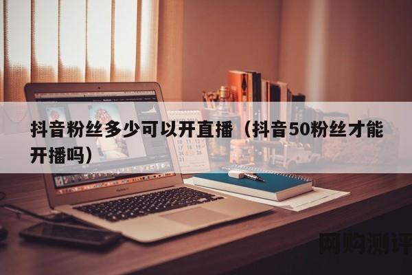 抖音粉丝多少可以开直播（抖音50粉丝才能开播吗）