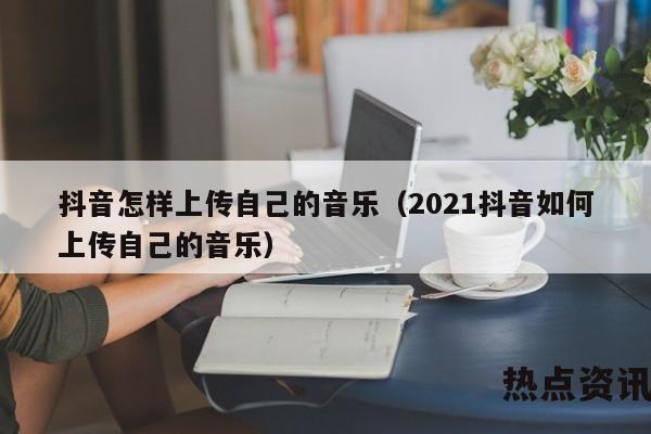 抖音怎样上传自己的音乐（2021抖音如何上传自己的音乐）