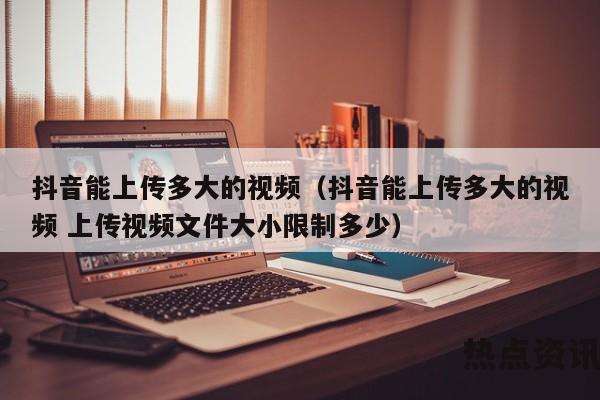 抖音能上传多大的视频（抖音能上传多大的视频 上传视频文件大小限制多少）