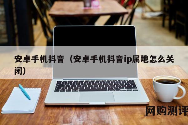 安卓手机抖音（安卓手机抖音ip属地怎么关闭）