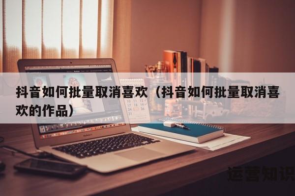 抖音如何批量取消喜欢（抖音如何批量取消喜欢的作品）