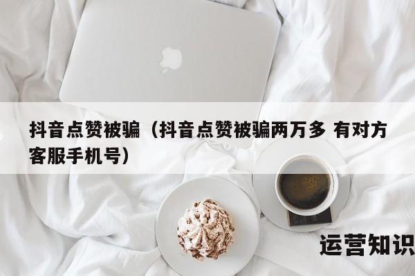 抖音点赞被骗（抖音点赞被骗两万多 有对方客服手机号）