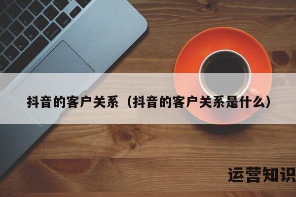 抖音的客户关系（抖音的客户关系是什么）