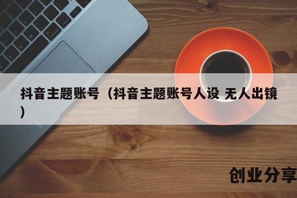 抖音主题账号（抖音主题账号人设 无人出镜）