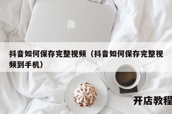 抖音如何保存完整视频（抖音如何保存完整视频到手机）