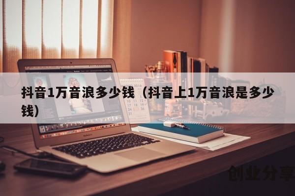 抖音1万音浪多少钱（抖音上1万音浪是多少钱）
