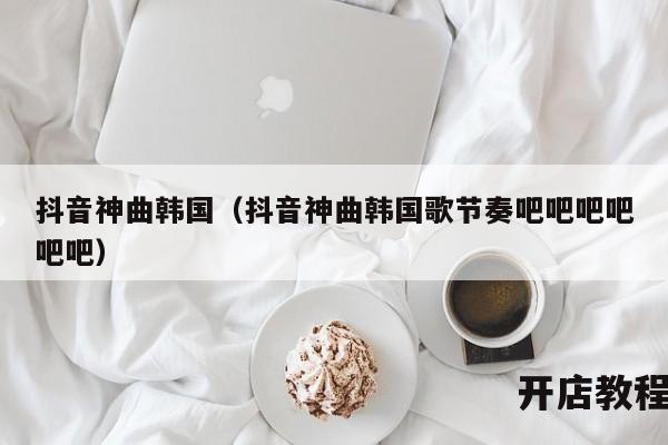 抖音神曲韩国（抖音神曲韩国歌节奏吧吧吧吧吧吧）